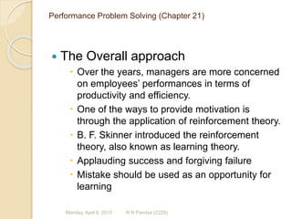 Performance Problem Solving (Chapter 21)
 The Overall approach
 Over the years, managers are more concerned
on employees’ performances in terms of
productivity and efficiency.
 One of the ways to provide motivation is
through the application of reinforcement theory.
 B. F. Skinner introduced the reinforcement
theory, also known as learning theory.
 Applauding success and forgiving failure
 Mistake should be used as an opportunity for
learning
R N Pandya (2229)Monday, April 6, 2015
 