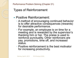 Performance Problem Solving (Chapter 21)
Types of Reinforcement
 Positive Reinforcement:
◦ A method of encouraging continued behavior
is to offer attractive consequences (rewards)
for desirable performance.
◦ For example, an employee is on time for a
meeting and is rewarded by the supervisor’s
thanking him or her. The praise is used to
reinforce punctuality. Other reinforcers are
pay, promotions, time off, and increased
status.
◦ Positive reinforcement is the best motivator
for increasing productivity.
R N Pandya (2229)Monday, April 6, 2015
 