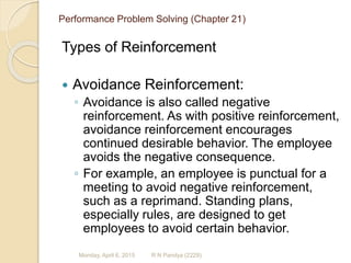 Performance Problem Solving (Chapter 21)
Types of Reinforcement
 Avoidance Reinforcement:
◦ Avoidance is also called negative
reinforcement. As with positive reinforcement,
avoidance reinforcement encourages
continued desirable behavior. The employee
avoids the negative consequence.
◦ For example, an employee is punctual for a
meeting to avoid negative reinforcement,
such as a reprimand. Standing plans,
especially rules, are designed to get
employees to avoid certain behavior.
R N Pandya (2229)Monday, April 6, 2015
 