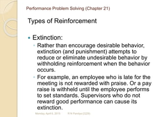 Performance Problem Solving (Chapter 21)
Types of Reinforcement
 Extinction:
◦ Rather than encourage desirable behavior,
extinction (and punishment) attempts to
reduce or eliminate undesirable behavior by
withholding reinforcement when the behavior
occurs.
◦ For example, an employee who is late for the
meeting is not rewarded with praise. Or a pay
raise is withheld until the employee performs
to set standards. Supervisors who do not
reward good performance can cause its
extinction.
R N Pandya (2229)Monday, April 6, 2015
 