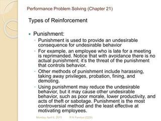 Performance Problem Solving (Chapter 21)
Types of Reinforcement
 Punishment:
◦ Punishment is used to provide an undesirable
consequence for undesirable behavior
◦ For example, an employee who is late for a meeting
is reprimanded. Notice that with avoidance there is no
actual punishment; it’s the threat of the punishment
that controls behavior.
◦ Other methods of punishment include harassing,
taking away privileges, probation, fining, and
demoting.
◦ Using punishment may reduce the undesirable
behavior, but it may cause other undesirable
behavior, such as poor morale, lower productivity, and
acts of theft or sabotage. Punishment is the most
controversial method and the least effective at
motivating employees.
R N Pandya (2229)Monday, April 6, 2015
 