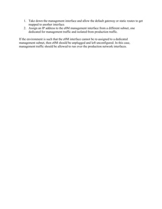 1. Take down the management interface and allow the default gateway or static routes to get
mapped to another interface.
2. Assign an IP address to the e0M management interface from a different subnet, one
dedicated for management traffic and isolated from production traffic.
If the environment is such that the e0M interface cannot be re-assigned to a dedicated
management subnet, then e0M should be unplugged and left unconfigured. In this case,
management traffic should be allowed to run over the production network interfaces.

 