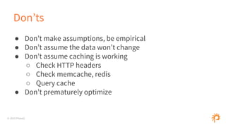 © 2015 Phase2
Don’ts
● Don’t make assumptions, be empirical
● Don’t assume the data won’t change
● Don’t assume caching is working
○ Check HTTP headers
○ Check memcache, redis
○ Query cache
● Don’t prematurely optimize
 