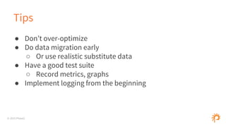 © 2015 Phase2
Tips
● Don’t over-optimize
● Do data migration early
○ Or use realistic substitute data
● Have a good test suite
○ Record metrics, graphs
● Implement logging from the beginning
 