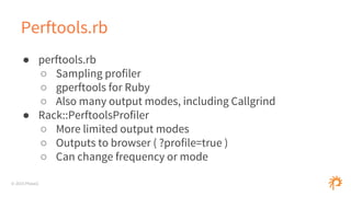 © 2015 Phase2
Perftools.rb
● perftools.rb
○ Sampling profiler
○ gperftools for Ruby
○ Also many output modes, including Callgrind
● Rack::PerftoolsProfiler
○ More limited output modes
○ Outputs to browser ( ?profile=true )
○ Can change frequency or mode
 