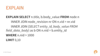 © 2015 Phase2
EXPLAIN
EXPLAIN SELECT n.title, b.body_value FROM node n
INNER JOIN node_revision nr ON n.vid = nr.vid
INNER JOIN (SELECT entity_id, body_value FROM
field_data_body) as b ON n.nid = b.entity_id
WHERE n.nid > 1000
LIMIT 0,10
 
