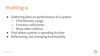 © 2015 Phase2
Profiling is
● Gathering data on performance of a system
○ CPU/Memory usage
○ Function calls/times
○ Many other metrics
● Find where system is spending its time
● Refactoring, not changing functionality
 