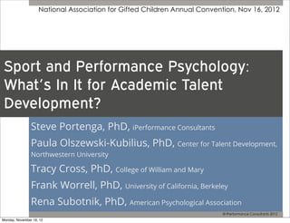 National Association for Gifted Children Annual Convention, Nov 16, 2012




 Sport and Performance Psychology:
 What’s In It for Academic Talent
 Development?
                Steve Portenga, PhD, iPerformance Consultants
                Paula Olszewski-Kubilius, PhD, Center for Talent Development,
                Northwestern University

                Tracy Cross, PhD, College of William and Mary
                Frank Worrell, PhD, University of California, Berkeley
                Rena Subotnik, PhD, American Psychological Association
                                                                           © iPerformance Consultants 2012
Monday, November 19, 12
 