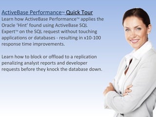 ActiveBase Performance TM   Quick Tour Learn how ActiveBase Performance TM  applies the Oracle ‘Hint’ found using ActiveBase SQL Expert TM  on the SQL request without touching applications or databases - resulting in x10-100 response time improvements.  Learn how to block or offload to a replication  penalizing analyst reports and developer requests before they knock the database down. ActiveBase Ltd. All Rights reserved 