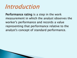Performance rating is a step in the work
measurement in which the analyst observes the
worker's performance and records a value
representing that performance relative to the
analyst's concept of standard performance.
 
