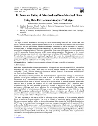 Journal of Information Engineering and Applications                                             www.iiste.org
ISSN 2224-5758 (print) ISSN 2224-896X (online)
Vol 1, No.4, 2011

  Performance Rating of Privatized and Non-Privatized Firms
                Using Data Envelopment Analysis Technique
                      Mohamed Saad Mohamed Abokaresh 1* Badrul Hisham Kamaruddin 2
    1.   Graduate Business School, Faculty of Business Management, Universiti Teknologi Mara,
         40450 Shah Alam, Selangor, Malaysia
    2.   Faculty of Business Management,Universiti Teknologi Mara,40450 Shah Alam, Selangor,
         Malaysia
    * E-mail of the corresponding author: bsham_uitm@yahoo.com


Abstract
This paper examined the technical efficiency of Libyan manufacturing firms over the 2000 to 2008 time
period. The study used the Data Envelopment Analysis (DEA) technique to analyze production efficiency of
firms before and after privatization. An inefficiency model is estimated to link the inefficiency of inputs or
resources used to produce output to other factors such as ownership structure to justify the impact of
privatization policy on efficiency. The results indicated that the average efficiency score before privatization
was 49.5 percent, but the score improved to 62.3 percent after privatization. The increase of 12.8 percent
indicates that on average there is only minor improvement in technical efficiency of firms after privatization.
Nevertheless, this increase was not statistically significant. The results also indicated that there were no
evidences to suggest that there are differences in efficiency levels of firms before and after privatization
policy, and efficiency is a function of ownership structure.
Keywords: Libya, Data Envelopment Analysis, technical efficiency, ownership, privatization
1. Introduction
One of the most significant economic phenomena of recent years has been the privatization of state-owned
enterprises all over the world. While there are several possible reasons why privatization may be
undertaken (Yarrow 1986), the main driver of this trend has been the search for an increase in efficiency of
the firms involved (Megginson et al., 1994).
Libya, like many developing countries, has tried to implement a privatization strategy to overcome the
problems of the public enterprise sector such as lack of incentives (e.g., competition) and control
mechanisms (e.g., communications/reporting systems). The most important goal is to increase the
efficiency of Libyan firms to facilitate the role of the private sector to stimulate economic growth and
therefore able to increase the prosperity of the whole community(Moneer, 2005). Moreover, many
researchers argue that more empirical research are needed to address the effect of privatization on
performance efficiency, and factors affecting the privatization-efficiency relationship like political,
transitional effects of privatization on efficiency, to name a few (Megginson and Netter, 2001, Loc et al.,
2006). Most empirical studies analyzed the linkage between privatization and efficiency in developed
countries. The results reported from these empirical studies may not hold true for developing countries, for
reasons mainly due to political and organizational.
This study appears to be the first of its kind in offering a critical evaluation of the privatization policy in
Libya in relation to firm performance. The focus on Libya is of interest for several reasons: firstly, the
Libyan government has been willing to develop international links through the World Trade Organization
(WTO), and its recent polices at encouraging workers and managers to engage in private sector activities;
and secondly, the Libyan experience could provide new insights on the effectiveness of privatization and
factors that contribute to its success. As there has been lack of empirical studies done for the North African
continent, this paper attempts to measure the effect of privatization on one aspect of performance, which is
efficiency, in a developing Arab country. Hence, this study specifically examines the effect of privatization
on technical efficiency of the Libyan manufacturing sector.
1|Page
www.iiste.org
 