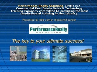 The key to your ultimate success!The key to your ultimate success!
Performance Realty SolutionsPerformance Realty Solutions, (PRS) is a, (PRS) is a
Commercial Real Estate Sales & TechnologyCommercial Real Estate Sales & Technology
Training Company committed to providing the bestTraining Company committed to providing the best
results-based training in the industry.results-based training in the industry.
Presented By Bob Canter President/FounderPresented By Bob Canter President/Founder
------------------------------------------------------------------------------------------------------------------------
 