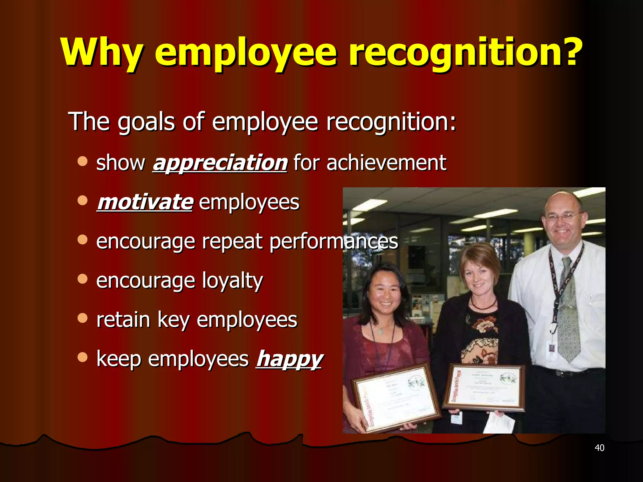 Why employee recognition? The goals of employee recognition: show  appreciation  for achievement motivate  employees encourage repeat performances encourage loyalty  retain key employees keep employees  happy 
