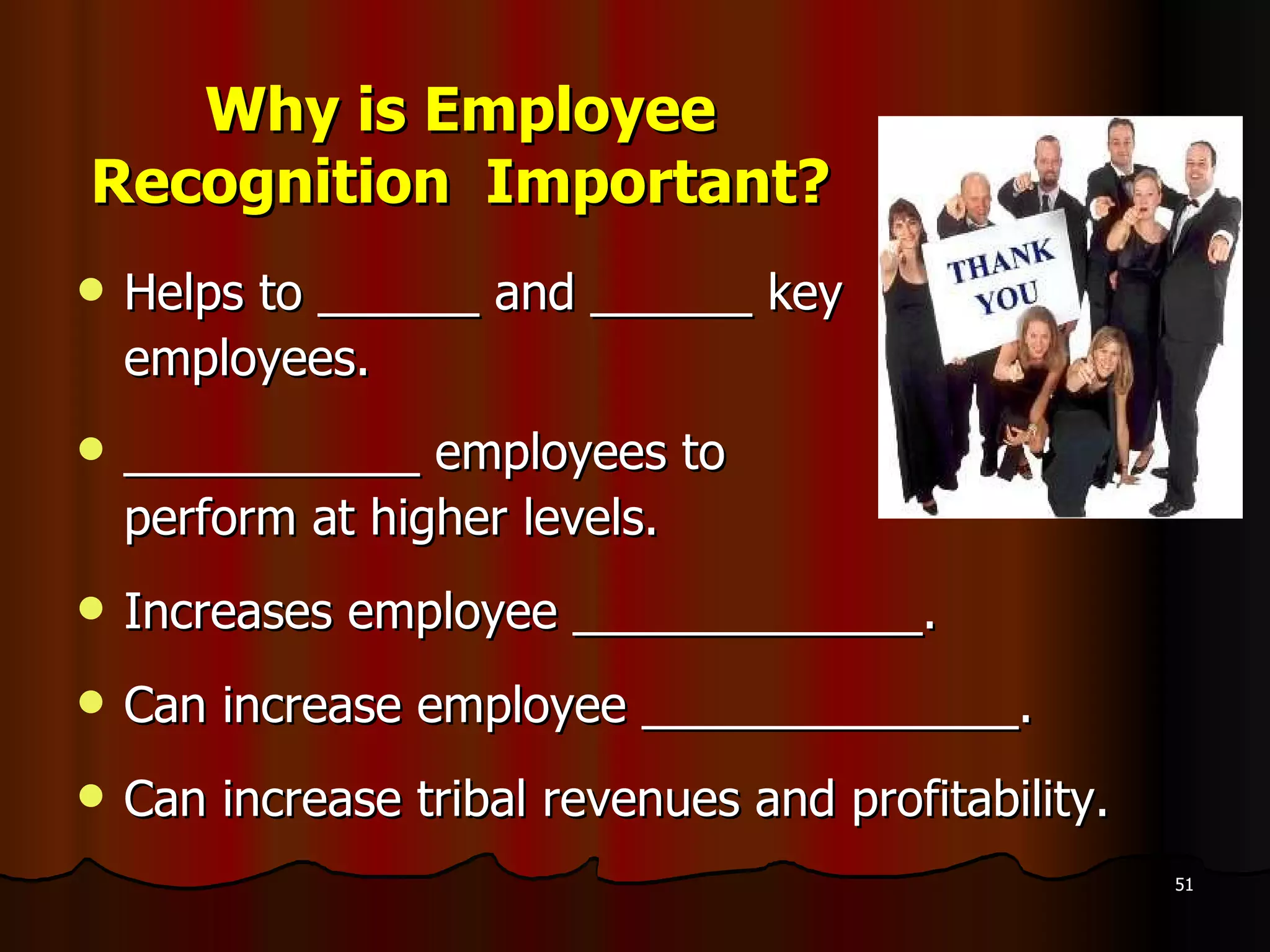 Why is Employee Recognition  Important? Helps to ______ and ______ key  employees. ___________ employees to  perform at higher levels. Increases employee _____________. Can increase employee ______________. Can increase tribal revenues and profitability. 