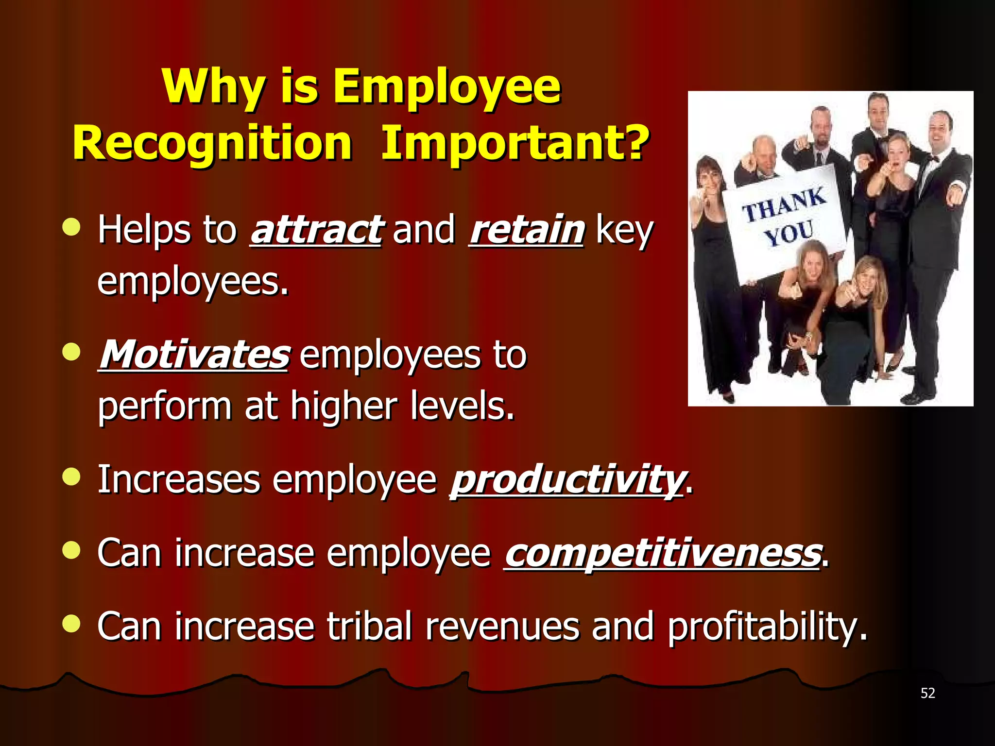 Why is Employee Recognition  Important? Helps to  attract  and  retain  key  employees. Motivates  employees to  perform at higher levels. Increases employee  productivity . Can increase employee  competitiveness . Can increase tribal revenues and profitability. 