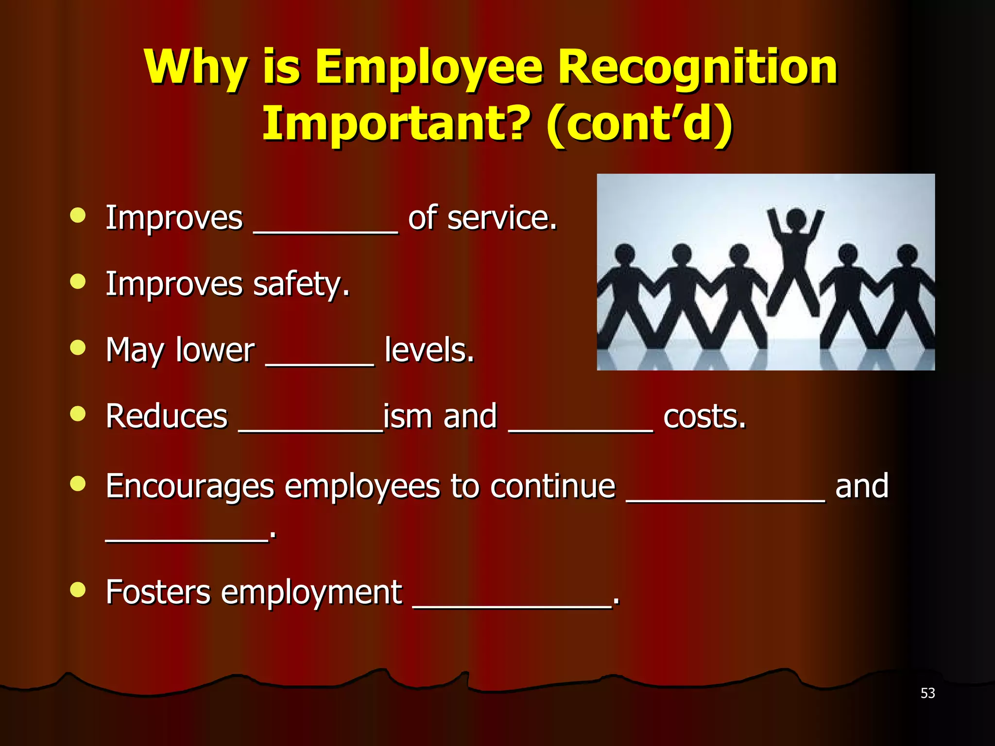 Why is Employee Recognition  Important? (cont’d) Improves ________ of service. Improves safety. May lower ______ levels. Reduces ________ism and ________ costs. Encourages employees to continue ___________ and _________. Fosters employment ___________. 