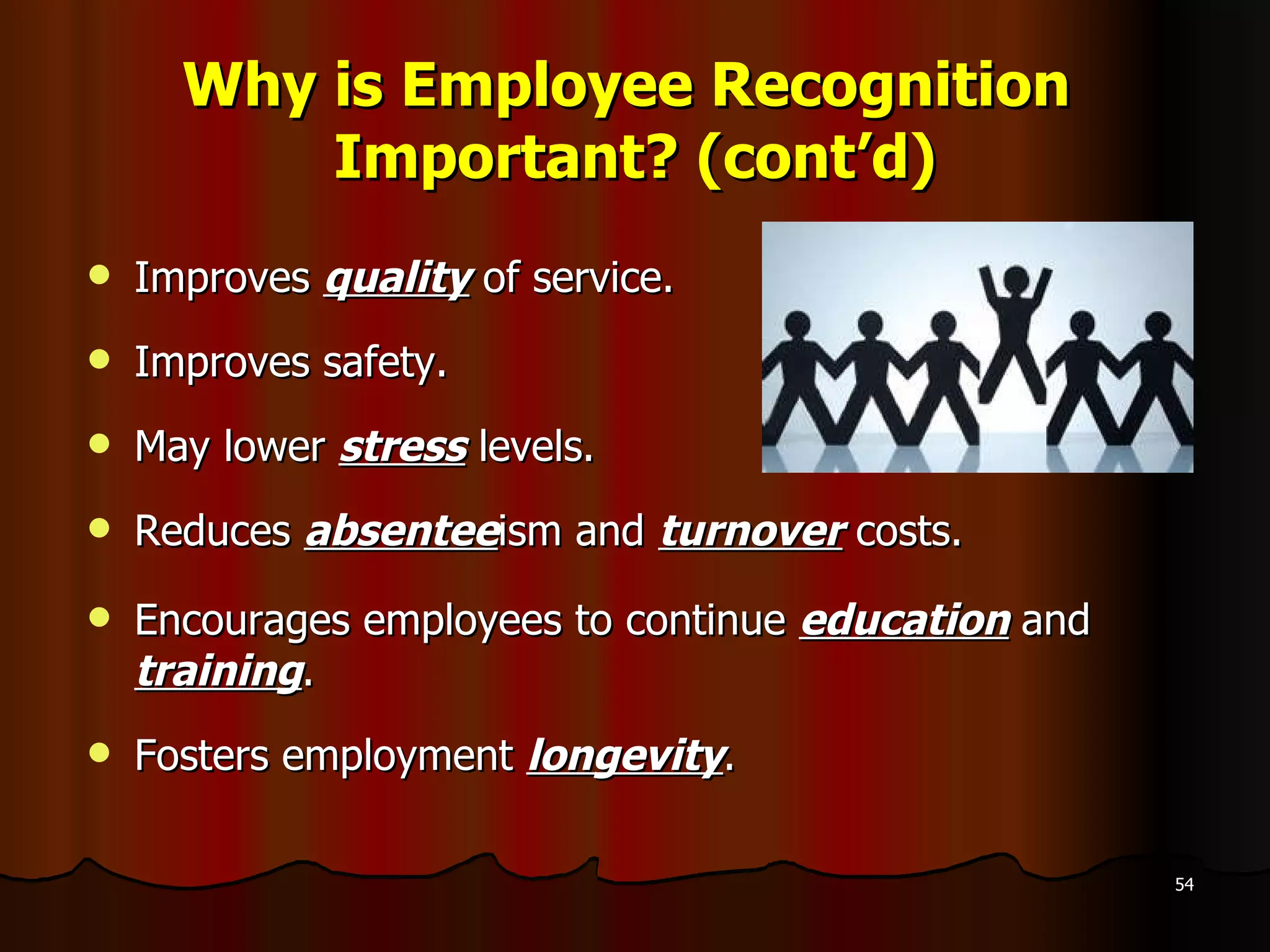 Why is Employee Recognition  Important? (cont’d) Improves  quality  of service. Improves safety. May lower  stress  levels. Reduces  absentee ism and  turnover  costs. Encourages employees to continue  education   and  training . Fosters employment  longevity . 