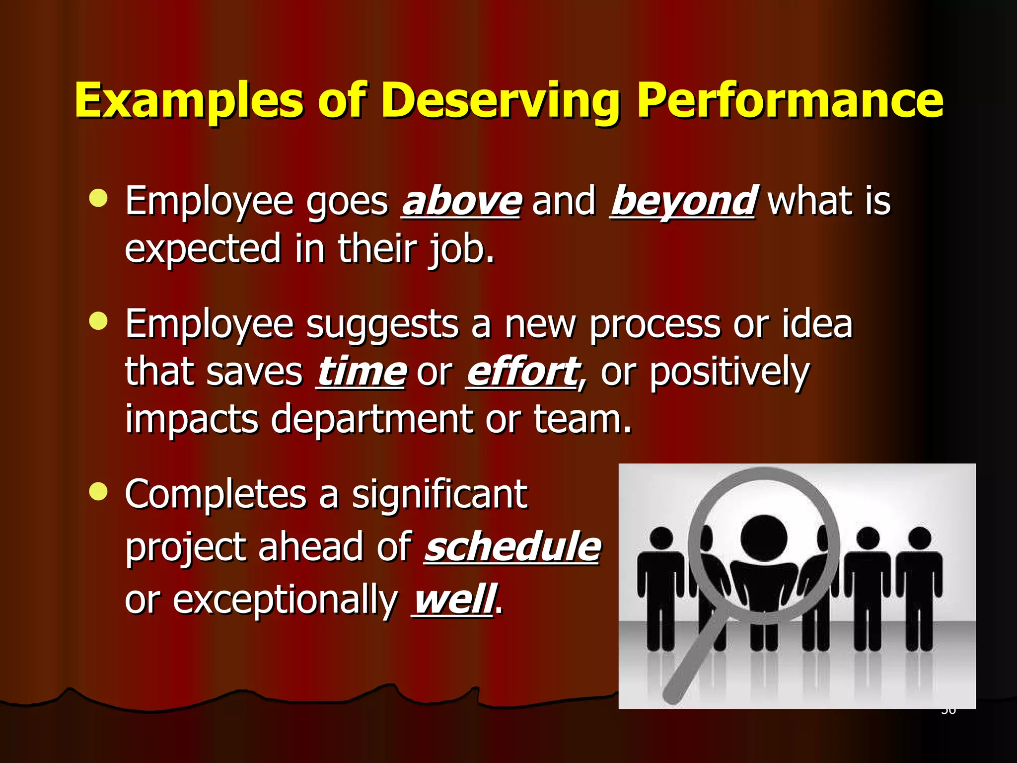 Examples of Deserving Performance Employee goes  above  and  beyond  what is expected in their job. Employee suggests a new process or idea that saves  time  or  effort , or positively impacts department or team. Completes a significant  project ahead of  schedule   or exceptionally  well . 
