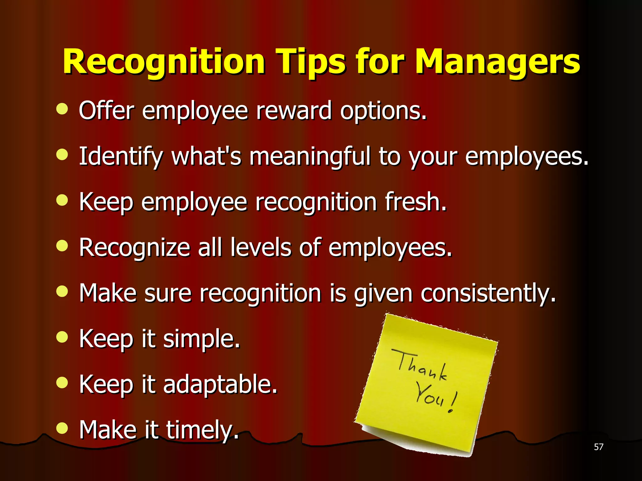Recognition Tips for Managers Offer employee reward options.  Identify what's meaningful to your employees.  Keep employee recognition fresh.  Recognize all levels of employees.  Make sure recognition is given consistently. Keep it simple. Keep it adaptable. Make it timely. 