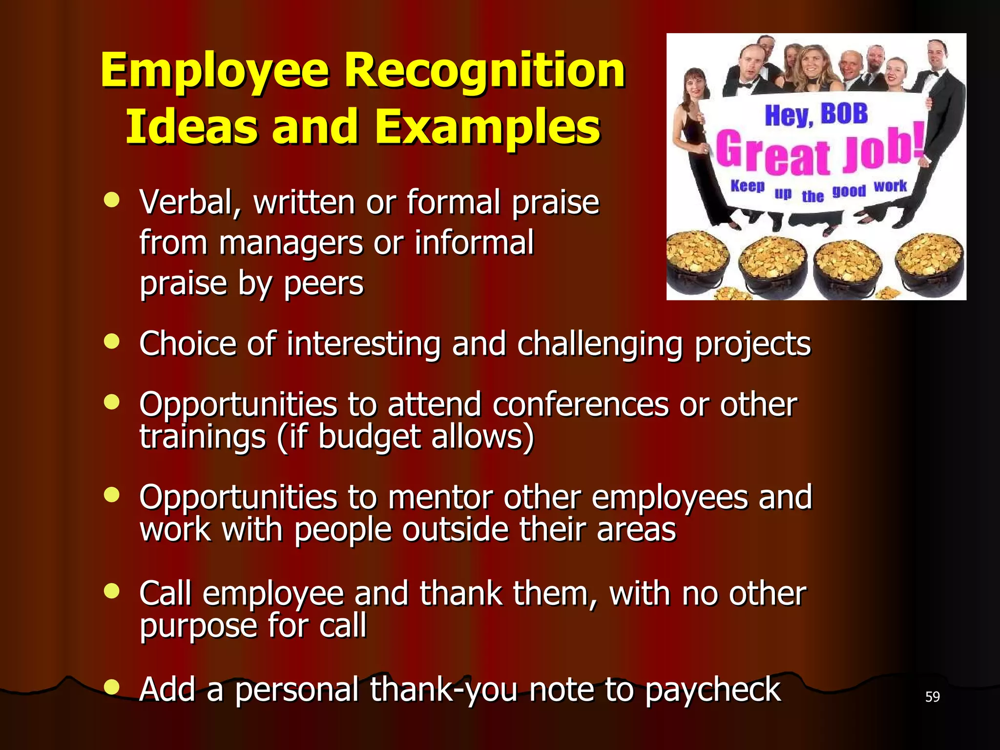 Employee Recognition Ideas and Examples Verbal, written or formal praise  from managers or informal  praise by peers Choice of interesting and challenging projects Opportunities to attend conferences or other trainings (if budget allows) Opportunities to mentor other employees and work with people outside their areas  Call employee and thank them, with no other purpose for call Add a personal thank-you note to paycheck 