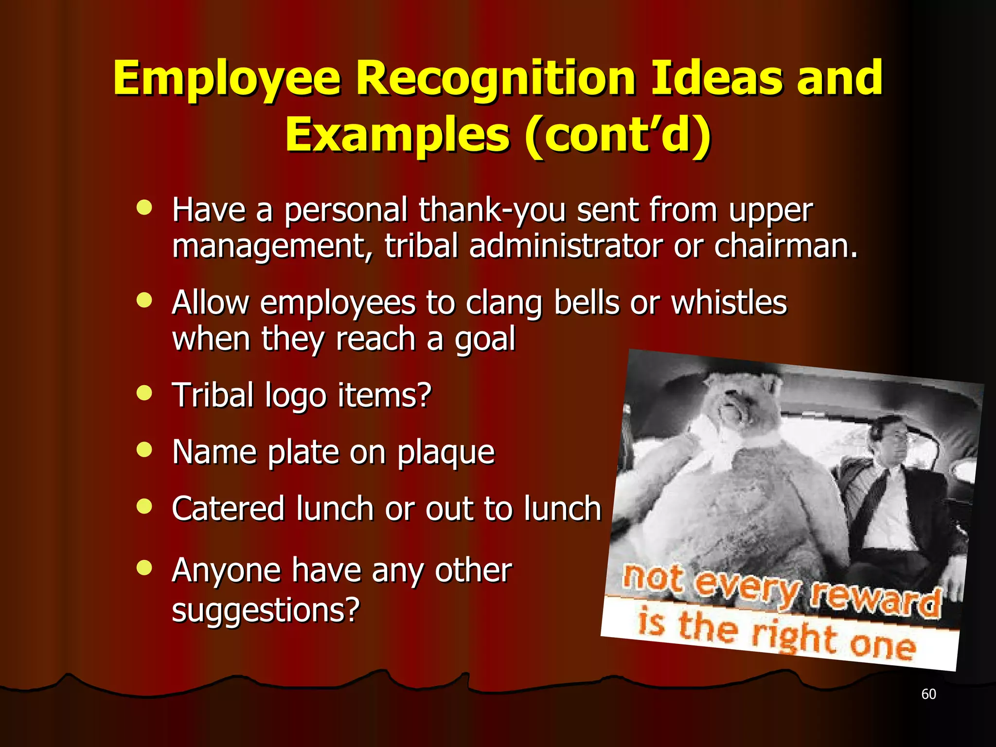 Employee Recognition Ideas and Examples (cont’d) Have a personal thank-you sent from upper management, tribal administrator or chairman. Allow employees to clang bells or whistles when they reach a goal  Tribal logo items? Name plate on plaque Catered lunch or out to lunch Anyone have any other  suggestions? 