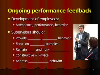 Ongoing performance feedback Development of employees: Attendance, performance, behavior Supervisors should: Provide _______, ________ behavior Focus on ________examples Remain ____ and non-___________ Constructive = Private Address ___________ behavior 