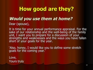 How good are they? Would you use them at home? Dear (spouse),  It is time for your annual performance appraisal. For the sake of our relationship and the well-being of the family unit, I want you to prepare for a discussion of your strengths and weaknesses and the ways you have fallen short of your goals for the year. ‘ Also, honey, I would like you to define some stretch goals for the coming year.’ Love, Yours truly 