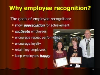 Why employee recognition? The goals of employee recognition: show  appreciation  for achievement motivate  employees encourage repeat performances encourage loyalty  retain key employees keep employees  happy 