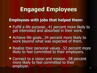 Engaged Employees Employees with jobs that helped them: Fulfill a life purpose…41 percent more likely to get interested and absorbed in their work. Achieve life goals…34 percent more likely to work beyond what was expected of them. Realize their personal values…52 percent more likely to feel committed to their employers. Connect to a vision and mission…58 percent more likely to feel committed to their employer. 