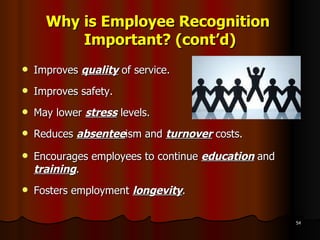 Why is Employee Recognition  Important? (cont’d) Improves  quality  of service. Improves safety. May lower  stress  levels. Reduces  absentee ism and  turnover  costs. Encourages employees to continue  education   and  training . Fosters employment  longevity . 