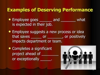 Examples of Deserving Performance Employee goes ______ and _______ what is expected in their job. Employee suggests a new process or idea that saves _____ or _______, or positively impacts department or team. Completes a significant  project ahead of ________  or exceptionally _____. 