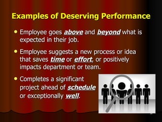 Examples of Deserving Performance Employee goes  above  and  beyond  what is expected in their job. Employee suggests a new process or idea that saves  time  or  effort , or positively impacts department or team. Completes a significant  project ahead of  schedule   or exceptionally  well . 