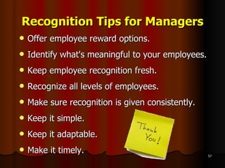 Recognition Tips for Managers Offer employee reward options.  Identify what's meaningful to your employees.  Keep employee recognition fresh.  Recognize all levels of employees.  Make sure recognition is given consistently. Keep it simple. Keep it adaptable. Make it timely. 