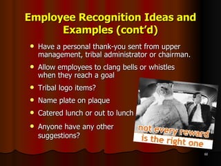Employee Recognition Ideas and Examples (cont’d) Have a personal thank-you sent from upper management, tribal administrator or chairman. Allow employees to clang bells or whistles when they reach a goal  Tribal logo items? Name plate on plaque Catered lunch or out to lunch Anyone have any other  suggestions? 