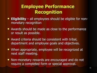 Employee Performance  Recognition Eligibility  – all employees should be eligible for   non-monetary recognition Awards should be made as close to the performance or result as possible.  Award criteria should be consistent with tribal, department and employee goals and objectives.  When appropriate, employee will be recognized at next staff meeting. Non-monetary rewards are encouraged and do not require a completed form or special approval. 