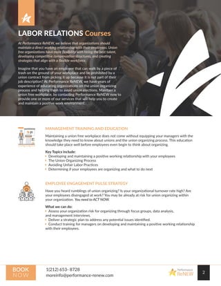 LABOR RELATIONS Courses
At Performance ReNEW, we believe that organizations should
maintain a direct working relationship with their employees. Union
free organizations have more ﬂexibility with hiring the best talent,
developing competitive compensation structures, and creating
strategies that align with a ﬂexible workforce.
Imagine that you have an employee that can walk by a piece of
trash on the ground of your workplace and be prohibited by a
union contract from picking it up because it is not part of their
job description? At Performance ReNEW, we have years of
experience of educating organizations on the union organizing
process and helping them to avoid union elections. Maintain a
union free workplace, by contacting Performance ReNEW now to
provide one or more of our services that will help you to create
and maintain a positive work environment.
2
Performance
ReNEW
BOOK
N OW
MANAGEMENT TRAINING AND EDUCATION
Maintaining a union free workplace does not come without equipping your managers with the
knowledge they need to know about unions and the union organizing process. This education
should take place well before employees even begin to think about organizing.
Key Topics include:
 Developing and maintaining a positive working relationship with your employees
 The Union Organizing Process
 Avoiding Unfair Labor Practices
 Determining if your employees are organizing and what to do next
EMPLOYEE ENGAGEMENT PULSE STRATEGY
Have you heard rumblings of union organizing? Is your organizational turnover rate high? Are
your employees disengaged at work? You may be already at risk for union organizing within
your organization. You need to ACT NOW.
What we can do:
 Assess your organization risk for organizing through focus groups, data analysis,
and management interviews.
 Deliver a strategic plan to address any potential issues identiﬁed.
 Conduct training for managers on developing and maintaining a positive working relationship
with their employees.
 