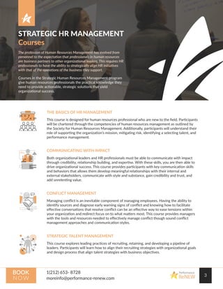 STRATEGIC HR MANAGEMENT
Courses
The profession of Human Resources Management has evolved from
personnel to the expectation that professionals in human resources
are business partners to other organizational leaders. This requires HR
professionals to have the ability to strategically align HR initiatives
with that of the operations of the business they support.
Courses in the Strategic Human Resources Management program
give human resources professionals the practical knowledge they
need to provide actionable, strategic solutions that yield
organizational success.
3
Performance
ReNEW
BOOK
N OW
THE BASICS OF HR MANAGEMENT
This course is designed for human resources professional who are new to the ﬁeld. Participants
will be chartered through the competencies of human resources management as outlined by
the Society for Human Resources Management. Additionally, participants will understand their
role of supporting the organization’s mission, mitigating risk, identifying a selecting talent, and
performance management.
COMMUNICATING WITH IMPACT
Both organizational leaders and HR professionals must be able to communicate with impact
through credibility, relationship building, and expertise. With these skills, you are then able to
drive organizational success. This course provides participants with key communication skills
and behaviors that allows them develop meaningful relationships with their internal and
external stakeholders, communicate with style and substance, gain credibility and trust, and
add unrelenting value.
CONFLICT MANAGEMENT
Managing conﬂict is an inevitable component of managing employees. Having the ability to
identify sources and diagnose early warning signs of conﬂict and knowing how to facilitate
eﬀective conversations that resolve conﬂict can be an eﬀective way to ease tensions within
your organization and redirect focus on to what matters most. This course provides managers
with the tools and resources needed to eﬀectively manage conﬂict though sound conﬂict
management approaches and communication styles.
STRATEGIC TALENT MANAGEMENT
This course explores leading practices of recruiting, retaining, and developing a pipeline of
leaders. Participants will learn how to align their recruiting strategies with organizational goals
and design process that align talent strategies with business objectives.
 