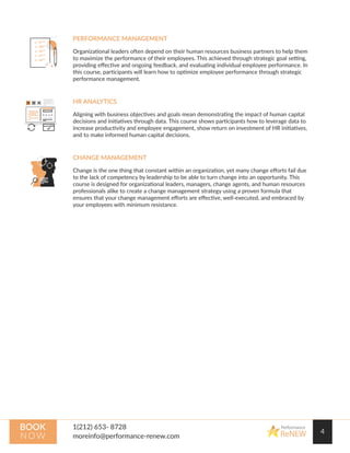 4
Performance
ReNEW
BOOK
NOW
PERFORMANCE MANAGEMENT
Organizational leaders often depend on their human resources business partners to help them
to maximize the performance of their employees. This achieved through strategic goal setting,
providing eﬀective and ongoing feedback, and evaluating individual employee performance. In
this course, participants will learn how to optimize employee performance through strategic
performance management.
HR ANALYTICS
Aligning with business objectives and goals mean demonstrating the impact of human capital
decisions and initiatives through data. This course shows participants how to leverage data to
increase productivity and employee engagement, show return on investment of HR initiatives,
and to make informed human capital decisions.
CHANGE MANAGEMENT
Change is the one thing that constant within an organization, yet many change eﬀorts fail due
to the lack of competency by leadership to be able to turn change into an opportunity. This
course is designed for organizational leaders, managers, change agents, and human resources
professionals alike to create a change management strategy using a proven formula that
ensures that your change management eﬀorts are eﬀective, well-executed, and embraced by
your employees with minimum resistance.
 