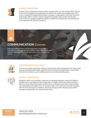 6
Performance
ReNEW
BOOK
N OW
CHANGE MANAGEMENT
Change is the one thing that constant within an organization, yet many change eﬀorts fail due
to the lack of competency by leadership to be able to turn change into an opportunity. This
course is designed for organizational leaders, managers, change agents, and human resources
professionals alike to create a change management strategy using a proven formula that
ensures that your change management eﬀorts are eﬀective, well-executed, and embraced by
your employees with minimum resistance.
COMMUNICATING WITH IMPACT
This course provides participants with key communication skills and behaviors that allows them
develop meaningful relationships with their internal and external stakeholders, communicate
with style and substance, gain credibility and trust, and add unrelenting value.
CONFLICT MANAGEMENT
Managing conﬂict is an inevitable component of managing employees. Having the ability to
identify sources and diagnose early warning signs of conﬂict and knowing how to facilitate
eﬀective conversations that resolve conﬂict can be an eﬀective way to ease tensions within
your organization and redirect focus on to what matters most. This course provides managers
with the tools and resources needed to eﬀectively manage conﬂict though sound conﬂict
management approaches and communication styles.
COMMUNICATION Courses
Both organizational leaders and HR professionals must be able to
communicate with impact through credibility, relationship building, and
expertise. With these skills, you are then able to drive organizational
success.
 