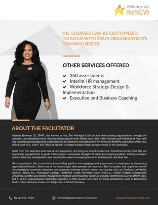 ABOUT THE FACILITATOR
Natasha Bowman JD, SPHR, also known as the, The Workplace Doctor has been leading organizations through the
complex, fast-changing human resources landscape for over ﬁfteen years. She is the Founder and President of New York
City based talent management and leadership development consulting ﬁrm, Performance ReNEW and author of the best
selling book YOU CAN’T DO THAT at WORK! 100 legal mistakes that managers make in the workplace.
Apart from rich expertise and cross-sector experience, she brings an ardent intellectual commitment to the ﬁeld. Her law
degree has equipped her to guide million-person companies through HR crises by designing policies, training company
leaders, directing investigations and keeping the pulse of emerging trends in employment and labor law.
Most importantly, she is committed to providing positive and engaging work experiences to employees by developing
organizational leaders. She is one of the most sought after speakers and teachers. She has spoken and taught at some of
the prestigious corporate classroom and graduate business schools across the country such as: Fordham University,
Walmart Stores Inc., Manhattan College, Northwell Health (formerly North Shore LIJ Health System) Georgetown
University, and the Jack Welch Management Institute and frequently speaks at industry conferences such as SHRM, BLR,
and ATD. Her organizational leadership expertise is often quoted and cited by media publications such as Bloomberg
BNA, Forbes, Business Insider, Inc. Magazine, and Fast Company.
Performance
ReNEW
OTHER SERVICES OFFERED
 360 assessments
 Interim HR management
 Workforce Strategy Design &
Implementation
 Executive and Business Coaching
ALL COURSES CAN BE CUSTOMIZED
TO ALIGN WITH YOUR ORGANIZATION’S
TRAINING NEEDS.
 
