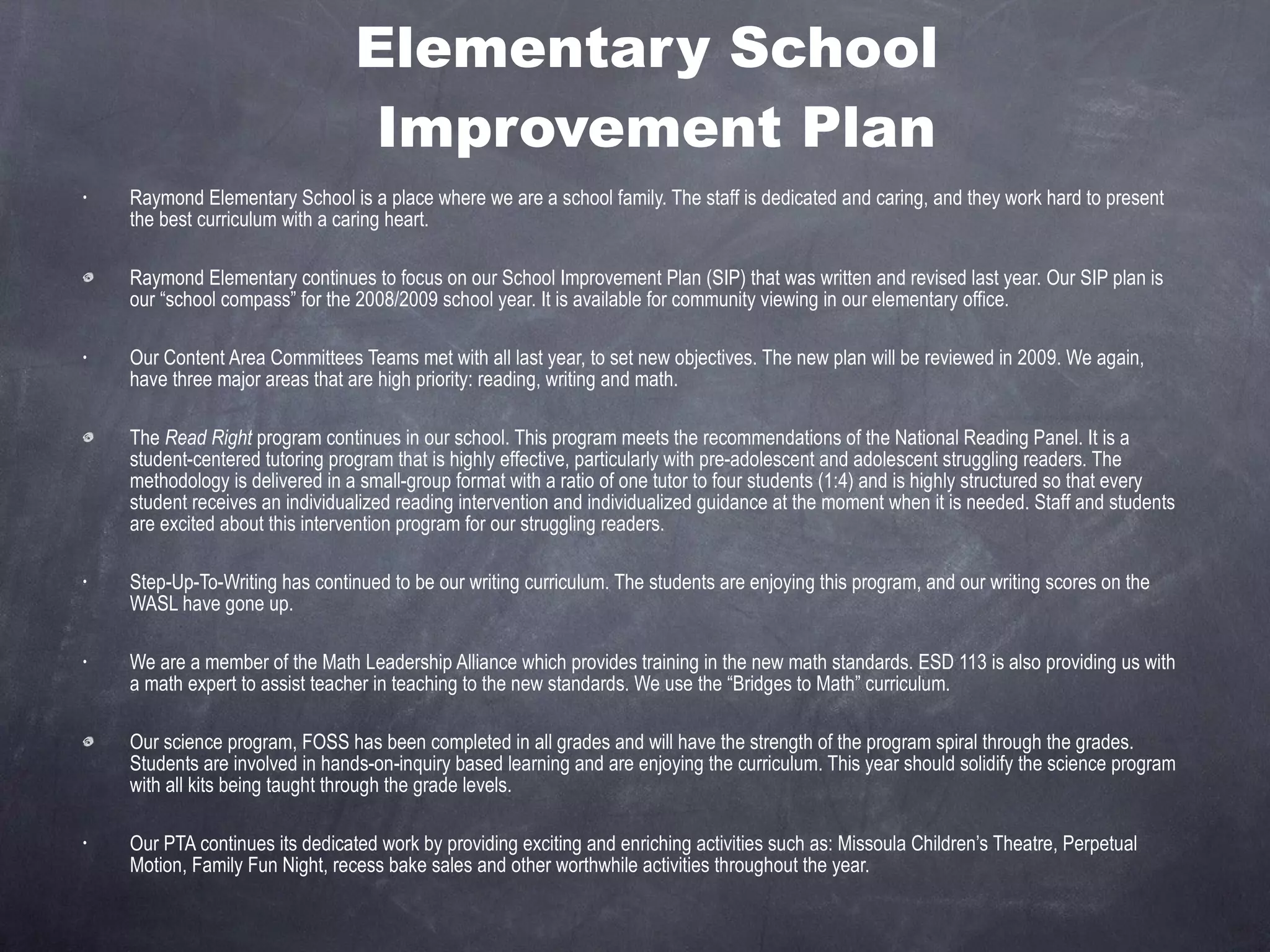 Elementary School  Improvement Plan Raymond Elementary School is a place where we are a school family. The staff is dedicated and caring, and they work hard to present the best curriculum with a caring heart. Raymond Elementary continues to focus on our School Improvement Plan (SIP) that was written and revised last year. Our SIP plan is our “school compass” for the 2008/2009 school year. It is available for community viewing in our elementary office. Our Content Area Committees Teams met with all last year, to set new objectives. The new plan will be reviewed in 2009. We again, have three major areas that are high priority: reading, writing and math. The  Read Right  program continues in our school. This program meets the recommendations of the National Reading Panel. It is a student-centered tutoring program that is highly effective, particularly with pre-adolescent and adolescent struggling readers. The methodology is delivered in a small-group format with a ratio of one tutor to four students (1:4) and is highly structured so that every student receives an individualized reading intervention and individualized guidance at the moment when it is needed. Staff and students are excited about this intervention program for our struggling readers. Step-Up-To-Writing has continued to be our writing curriculum. The students are enjoying this program, and our writing scores on the WASL have gone up. We are a member of the Math Leadership Alliance which provides training in the new math standards. ESD 113 is also providing us with a math expert to assist teacher in teaching to the new standards. We use the “Bridges to Math” curriculum. Our science program, FOSS has been completed in all grades and will have the strength of the program spiral through the grades. Students are involved in hands-on-inquiry based learning and are enjoying the curriculum. This year should solidify the science program with all kits being taught through the grade levels. Our PTA continues its dedicated work by providing exciting and enriching activities such as: Missoula Children’s Theatre, Perpetual Motion, Family Fun Night, recess bake sales and other worthwhile activities throughout the year. 