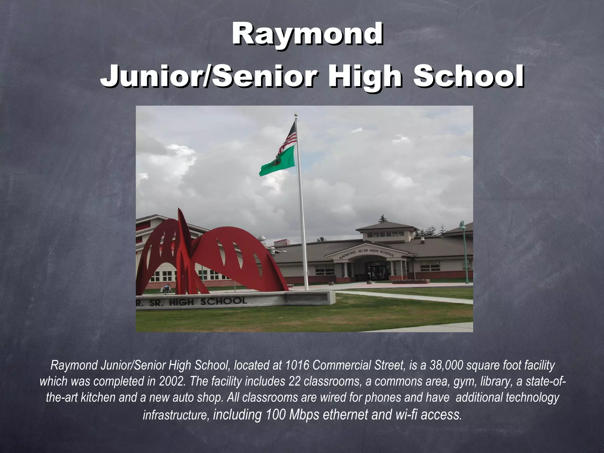 Raymond  Junior/Senior High School Raymond Junior/Senior High School, located at 1016 Commercial Street, is a 38,000 square foot facility which was completed in 2002. The facility includes 22 classrooms, a commons area, gym, library, a state-of-the-art kitchen and a new auto shop. All classrooms are wired for phones and have  additional technology infrastructure,  including 100 Mbps ethernet and wi-fi access . 