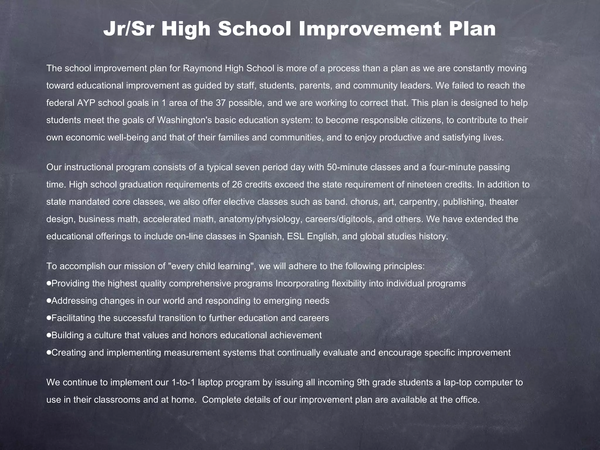 Jr/Sr High School Improvement Plan The school improvement plan for Raymond High School is more of a process than a plan as we are constantly moving toward educational improvement as guided by staff, students, parents, and community leaders. We failed to reach the federal AYP school goals in 1 area of the 37 possible, and we are working to correct that. This plan is designed to help students meet the goals of Washington's basic education system: to become responsible citizens, to contribute to their own economic well-being and that of their families and communities, and to enjoy productive and satisfying lives. Our instructional program consists of a typical seven period day with 50-minute classes and a four-minute passing time. High school graduation requirements of 26 credits exceed the state requirement of nineteen credits. In addition to state mandated core classes, we also offer elective classes such as band. chorus, art, carpentry, publishing, theater design, business math, accelerated math, anatomy/physiology, careers/digitools, and others. We have extended the educational offerings to include on-line classes in Spanish, ESL English, and global studies history. To accomplish our mission of "every child learning", we will adhere to the following principles:  Providing the highest quality comprehensive programs Incorporating flexibility into individual programs  Addressing changes in our world and responding to emerging needs Facilitating the successful transition to further education and careers Building a culture that values and honors educational achievement  Creating and implementing measurement systems that continually evaluate and encourage specific improvement  We continue to implement our 1-to-1 laptop program by issuing all incoming 9th grade students a lap-top computer to use in their classrooms and at home.  Complete details of our improvement plan are available at the office. 