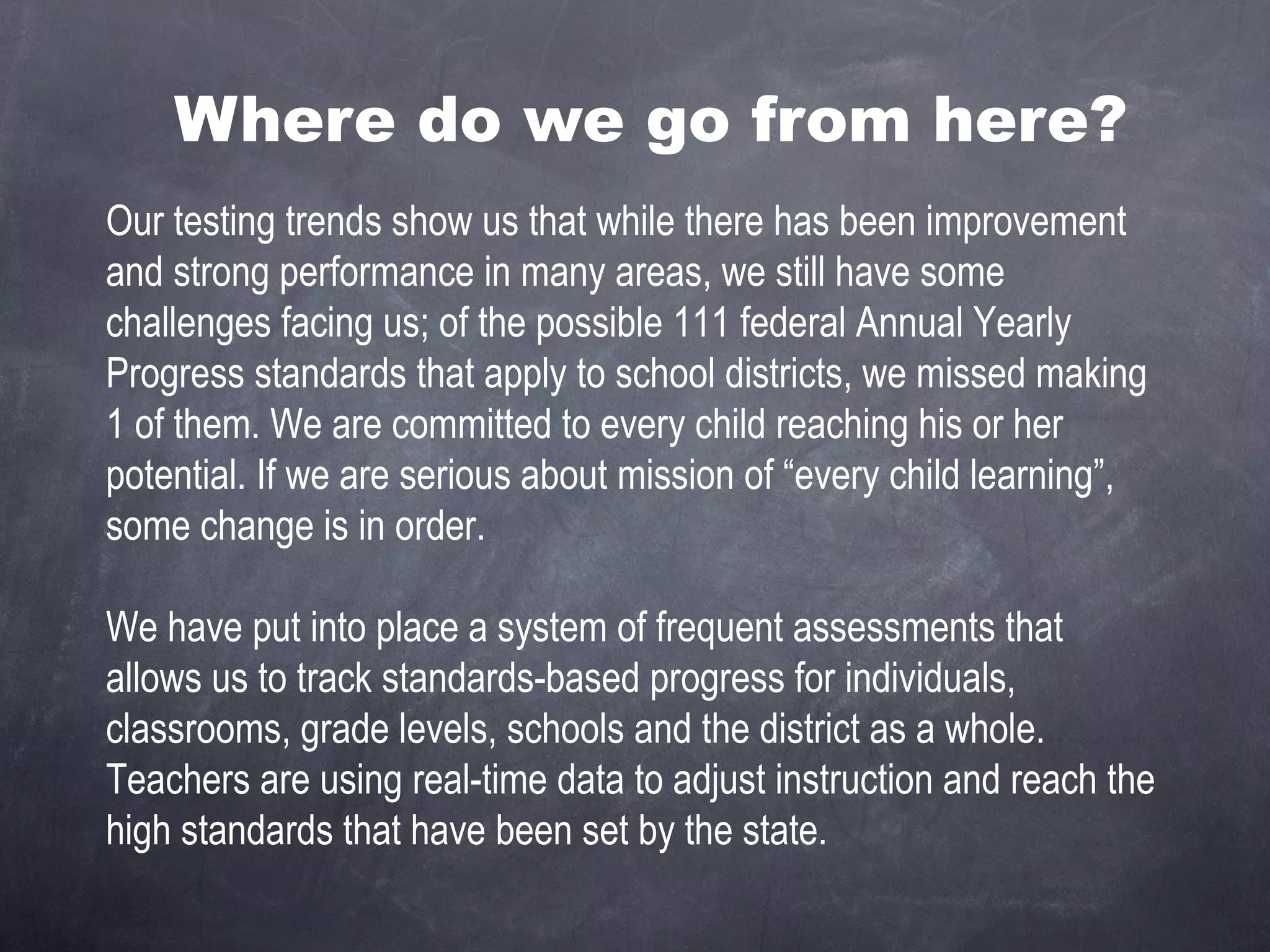 Where do we go from here? Our testing trends show us that while there has been improvement and strong performance in many areas, we still have some challenges facing us; of the possible 111 federal Annual Yearly Progress standards that apply to school districts, we missed making 1 of them. We are committed to every child reaching his or her potential. If we are serious about mission of “every child learning”, some change is in order. We have put into place a system of frequent assessments that allows us to track standards-based progress for individuals, classrooms, grade levels, schools and the district as a whole. Teachers are using real-time data to adjust instruction and reach the high standards that have been set by the state. 