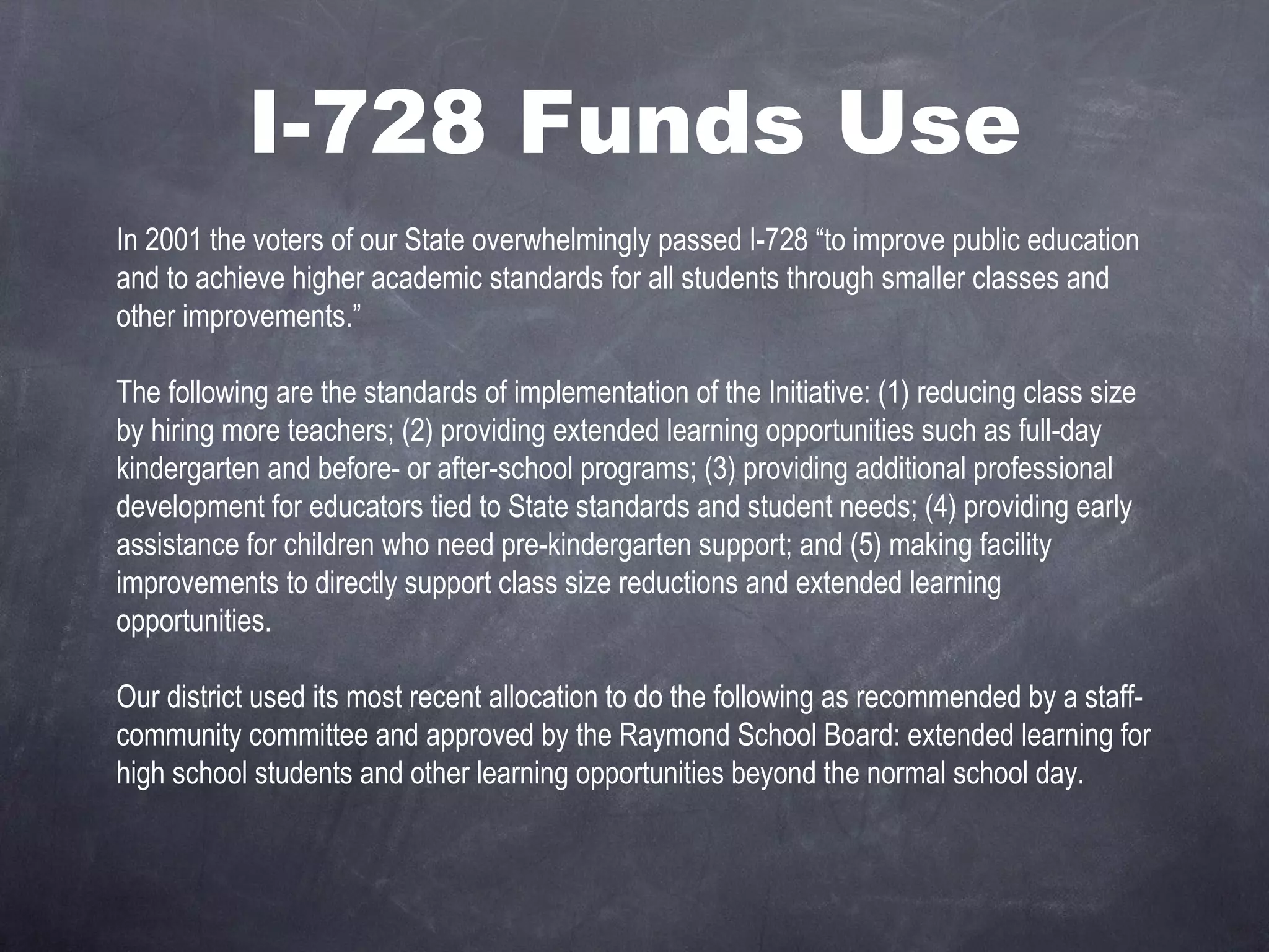 I-728 Funds Use In 2001 the voters of our State overwhelmingly passed I-728 “to improve public education and to achieve higher academic standards for all students through smaller classes and other improvements.”   The following are the standards of implementation of the Initiative: (1) reducing class size by hiring more teachers; (2) providing extended learning opportunities such as full-day kindergarten and before- or after-school programs; (3) providing additional professional development for educators tied to State standards and student needs; (4) providing early assistance for children who need pre-kindergarten support; and (5) making facility improvements to directly support class size reductions and extended learning opportunities.    Our district used its most recent allocation to do the following as recommended by a staff-community committee and approved by the Raymond School Board: extended learning for high school students and other learning opportunities beyond the normal school day.  