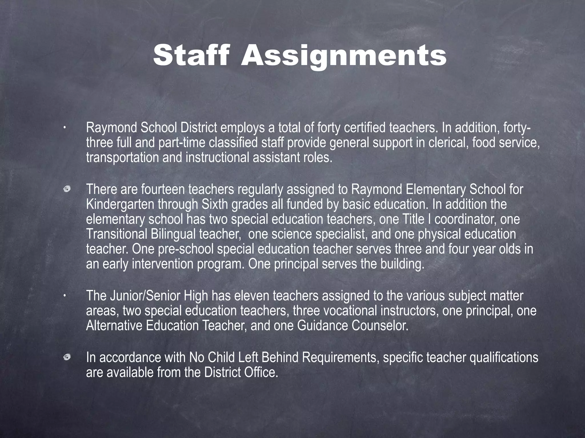 Staff Assignments Raymond School District employs a total of forty certified teachers. In addition, forty-three full and part-time classified staff provide general support in clerical, food service, transportation and instructional assistant roles. There are fourteen teachers regularly assigned to Raymond Elementary School for Kindergarten through Sixth grades all funded by basic education. In addition the elementary school has two special education teachers, one Title I coordinator, one Transitional Bilingual teacher,  one science specialist, and one physical education teacher. One pre-school special education teacher serves three and four year olds in an early intervention program. One principal serves the building. The Junior/Senior High has eleven teachers assigned to the various subject matter areas, two special education teachers, three vocational instructors, one principal, one Alternative Education Teacher, and one Guidance Counselor. In accordance with No Child Left Behind Requirements, specific teacher qualifications are available from the District Office. 