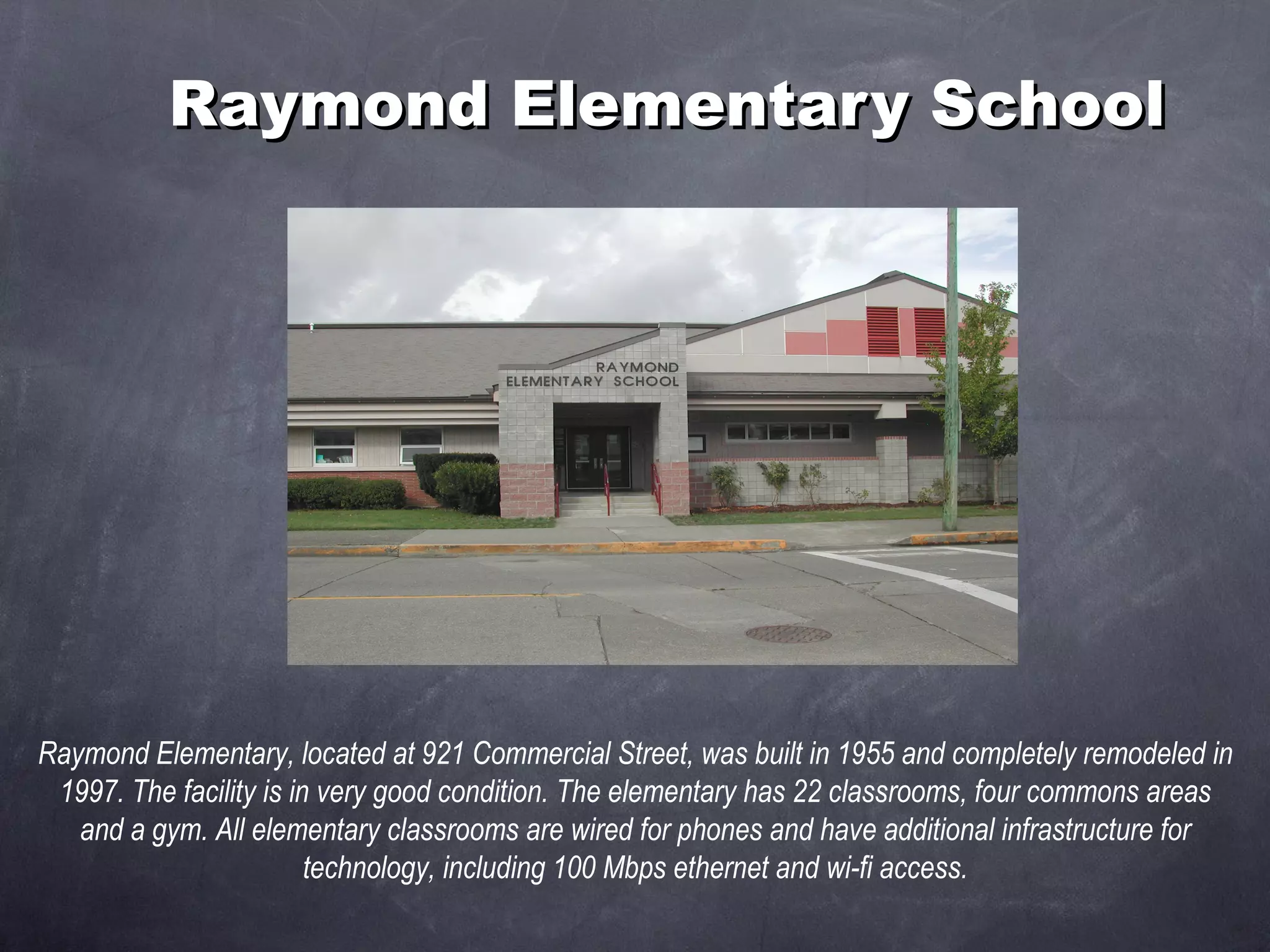 Raymond Elementary School Raymond Elementary, located at 921 Commercial Street, was built in 1955 and completely remodeled in 1997. The facility is in very good condition. The elementary has 22 classrooms, four commons areas and a gym. All elementary classrooms are wired for phones and have additional infrastructure for technology, including 100 Mbps ethernet and wi-fi access. 