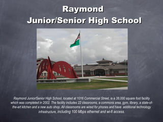 Raymond  Junior/Senior High School Raymond Junior/Senior High School, located at 1016 Commercial Street, is a 38,000 square foot facility which was completed in 2002. The facility includes 22 classrooms, a commons area, gym, library, a state-of-the-art kitchen and a new auto shop. All classrooms are wired for phones and have  additional technology infrastructure,  including 100 Mbps ethernet and wi-fi access . 