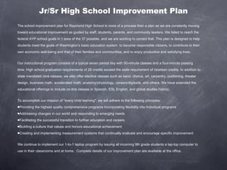 Jr/Sr High School Improvement Plan The school improvement plan for Raymond High School is more of a process than a plan as we are constantly moving toward educational improvement as guided by staff, students, parents, and community leaders. We failed to reach the federal AYP school goals in 1 area of the 37 possible, and we are working to correct that. This plan is designed to help students meet the goals of Washington's basic education system: to become responsible citizens, to contribute to their own economic well-being and that of their families and communities, and to enjoy productive and satisfying lives. Our instructional program consists of a typical seven period day with 50-minute classes and a four-minute passing time. High school graduation requirements of 26 credits exceed the state requirement of nineteen credits. In addition to state mandated core classes, we also offer elective classes such as band. chorus, art, carpentry, publishing, theater design, business math, accelerated math, anatomy/physiology, careers/digitools, and others. We have extended the educational offerings to include on-line classes in Spanish, ESL English, and global studies history. To accomplish our mission of "every child learning", we will adhere to the following principles:  Providing the highest quality comprehensive programs Incorporating flexibility into individual programs  Addressing changes in our world and responding to emerging needs Facilitating the successful transition to further education and careers Building a culture that values and honors educational achievement  Creating and implementing measurement systems that continually evaluate and encourage specific improvement  We continue to implement our 1-to-1 laptop program by issuing all incoming 9th grade students a lap-top computer to use in their classrooms and at home.  Complete details of our improvement plan are available at the office. 