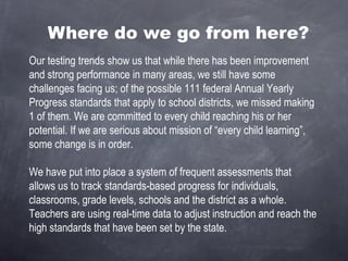 Where do we go from here? Our testing trends show us that while there has been improvement and strong performance in many areas, we still have some challenges facing us; of the possible 111 federal Annual Yearly Progress standards that apply to school districts, we missed making 1 of them. We are committed to every child reaching his or her potential. If we are serious about mission of “every child learning”, some change is in order. We have put into place a system of frequent assessments that allows us to track standards-based progress for individuals, classrooms, grade levels, schools and the district as a whole. Teachers are using real-time data to adjust instruction and reach the high standards that have been set by the state. 